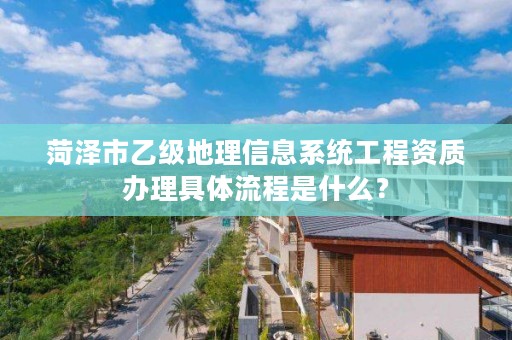 菏泽市乙级地理信息系统工程资质办理具体流程是什么？