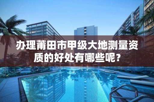 办理莆田市甲级大地测量资质的好处有哪些呢？