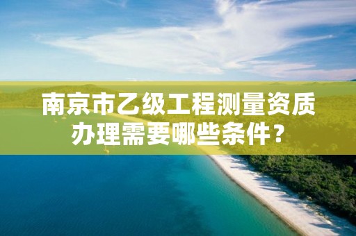 南京市乙级工程测量资质办理需要哪些条件？