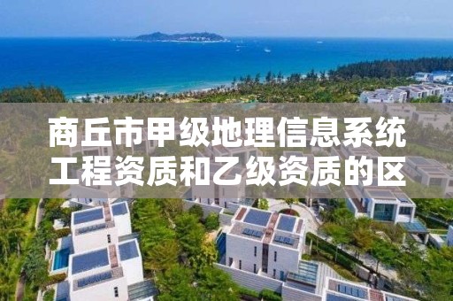 商丘市甲级地理信息系统工程资质和乙级资质的区别是什么？