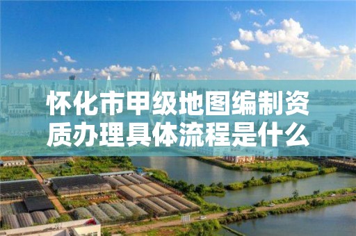 怀化市甲级地图编制资质办理具体流程是什么？