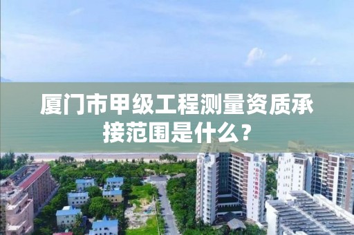 厦门市甲级工程测量资质承接范围是什么？