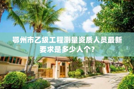 鄂州市乙级工程测量资质人员最新要求是多少人个？