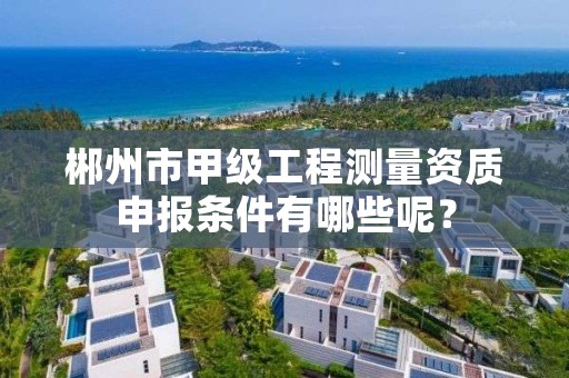 郴州市甲级工程测量资质申报条件有哪些呢？