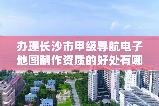 办理长沙市甲级导航电子地图制作资质的好处有哪些呢？