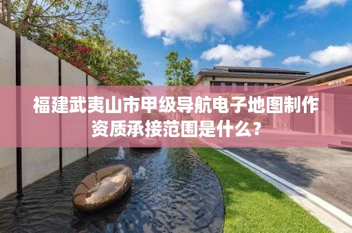 福建武夷山市甲级导航电子地图制作资质承接范围是什么？