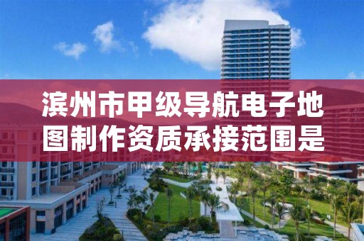 滨州市甲级导航电子地图制作资质承接范围是什么？看完你就知道了