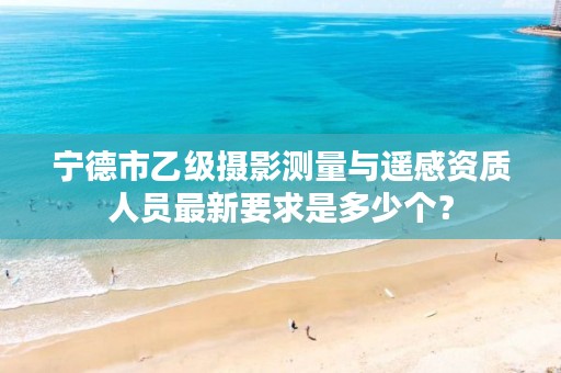 宁德市乙级摄影测量与遥感资质人员最新要求是多少个？