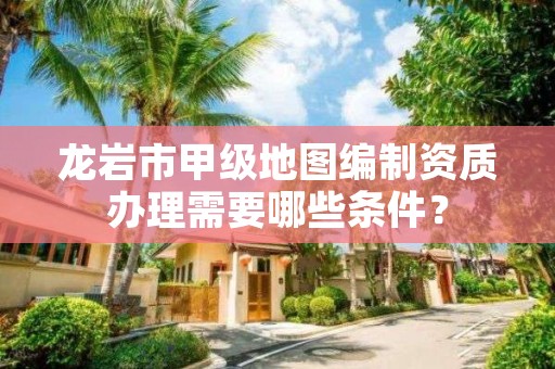 龙岩市甲级地图编制资质办理需要哪些条件？