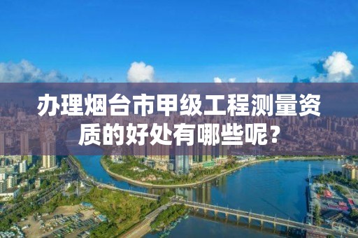 办理烟台市甲级工程测量资质的好处有哪些呢？