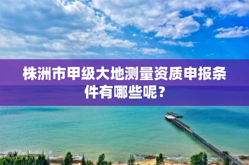 株洲市甲级大地测量资质申报条件有哪些呢？