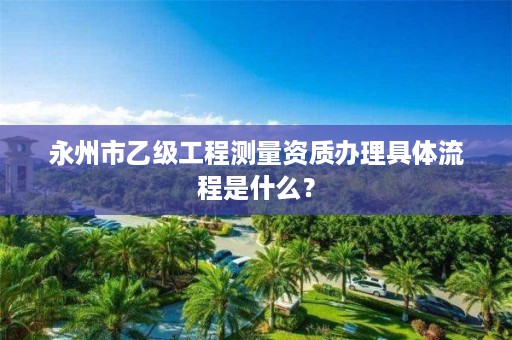 永州市乙级工程测量资质办理具体流程是什么？