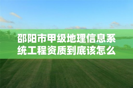 邵阳市甲级地理信息系统工程资质到底该怎么去申请？