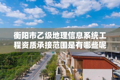 衡阳市乙级地理信息系统工程资质承接范围是有哪些呢？