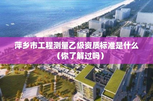 萍乡市工程测量乙级资质标准是什么（你了解过吗）