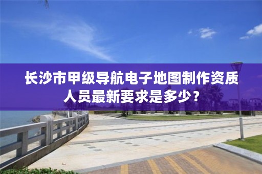 长沙市甲级导航电子地图制作资质人员最新要求是多少？