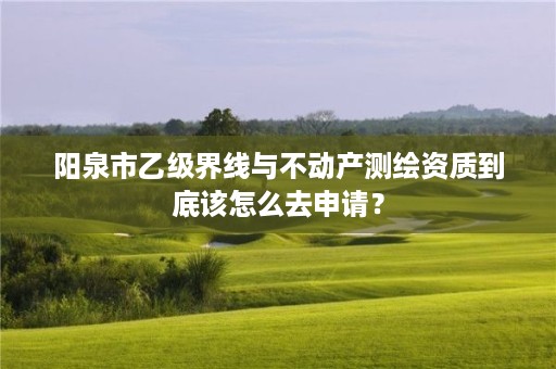 阳泉市乙级界线与不动产测绘资质到底该怎么去申请？