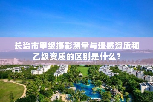 长治市甲级摄影测量与遥感资质和乙级资质的区别是什么？