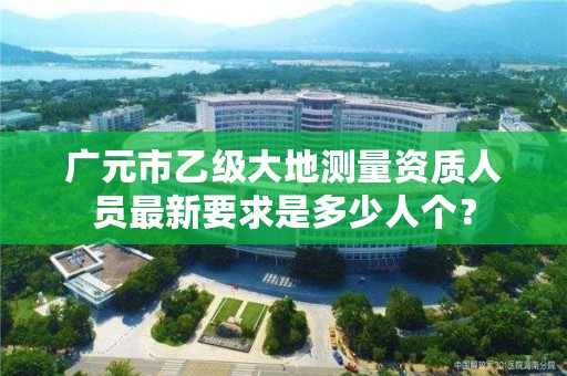 广元市乙级大地测量资质人员最新要求是多少人个？