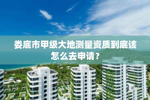 娄底市甲级大地测量资质到底该怎么去申请？