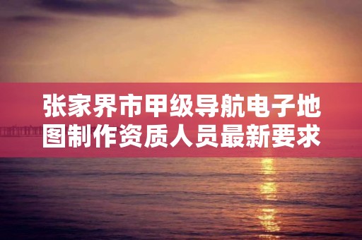 张家界市甲级导航电子地图制作资质人员最新要求是多少？