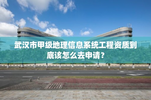 武汉市甲级地理信息系统工程资质到底该怎么去申请？