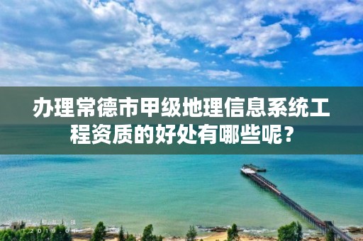 办理常德市甲级地理信息系统工程资质的好处有哪些呢？