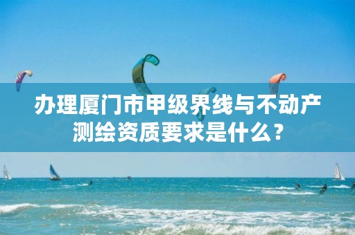 办理厦门市甲级界线与不动产测绘资质要求是什么？