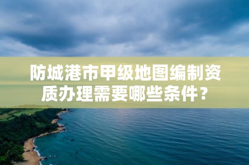 防城港市甲级地图编制资质办理需要哪些条件？