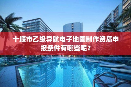 十堰市乙级导航电子地图制作资质申报条件有哪些呢？