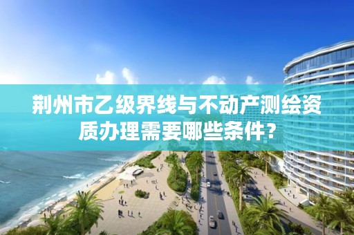 荆州市乙级界线与不动产测绘资质办理需要哪些条件？