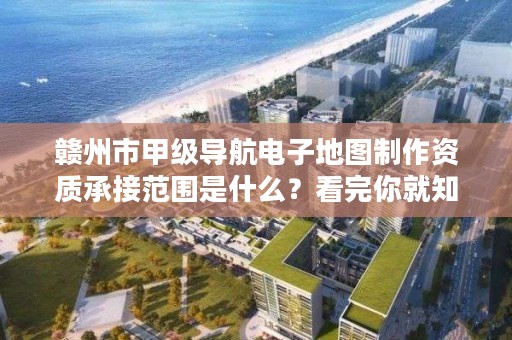 赣州市甲级导航电子地图制作资质承接范围是什么？看完你就知道了