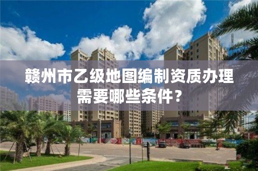 赣州市乙级地图编制资质办理需要哪些条件？