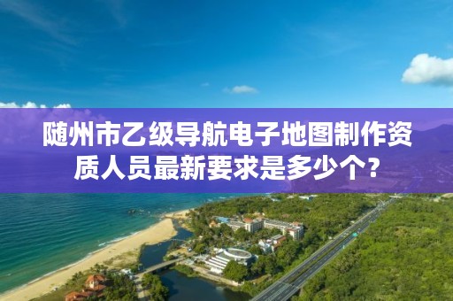 随州市乙级导航电子地图制作资质人员最新要求是多少个？