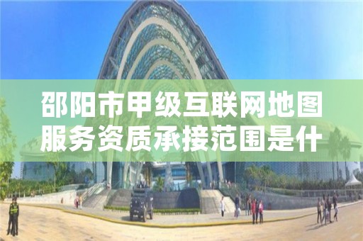 邵阳市甲级互联网地图服务资质承接范围是什么？