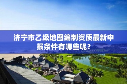 济宁市乙级地图编制资质最新申报条件有哪些呢？