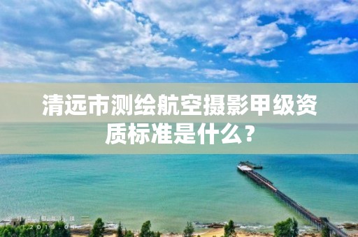 清远市测绘航空摄影甲级资质标准是什么？