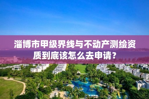 淄博市甲级界线与不动产测绘资质到底该怎么去申请？