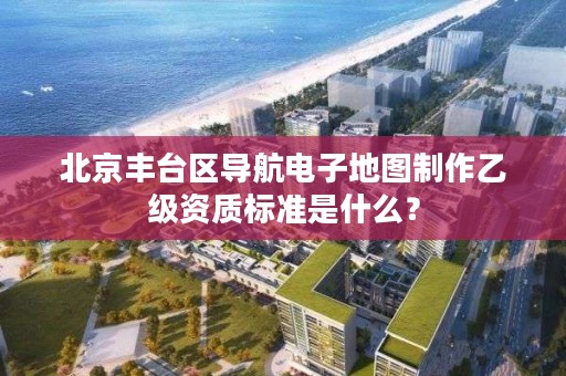 北京丰台区导航电子地图制作乙级资质标准是什么？