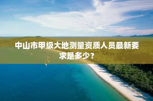 中山市甲级大地测量资质人员最新要求是多少？