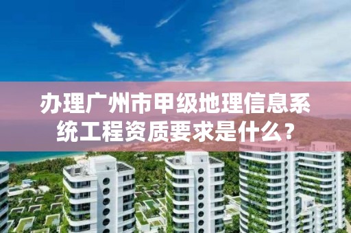 办理广州市甲级地理信息系统工程资质要求是什么？