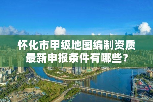 怀化市甲级地图编制资质最新申报条件有哪些？