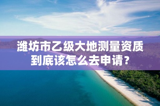 潍坊市乙级大地测量资质到底该怎么去申请？