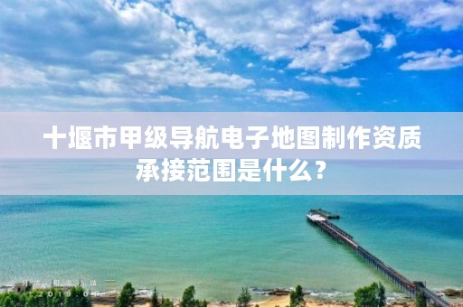 十堰市甲级导航电子地图制作资质承接范围是什么？