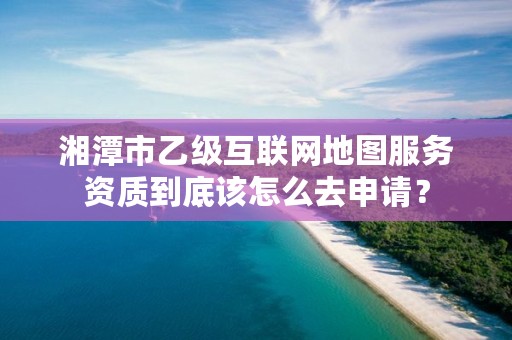 湘潭市乙级互联网地图服务资质到底该怎么去申请？