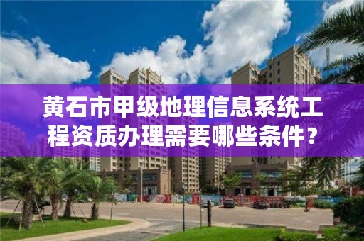 黄石市甲级地理信息系统工程资质办理需要哪些条件？