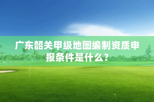 广东韶关甲级地图编制资质申报条件是什么？