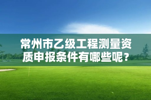 常州市乙级工程测量资质申报条件有哪些呢？