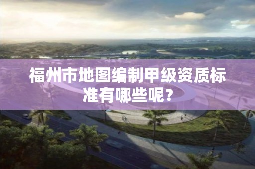 福州市地图编制甲级资质标准有哪些呢？