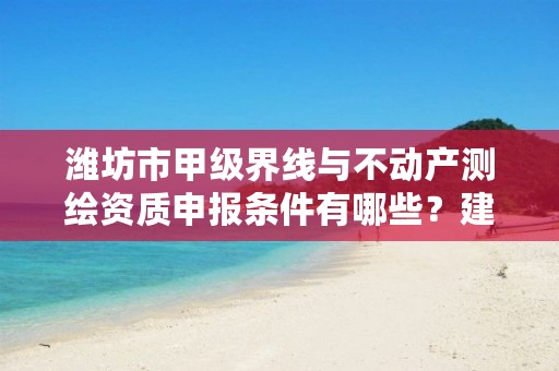 潍坊市甲级界线与不动产测绘资质申报条件有哪些？建议收藏！